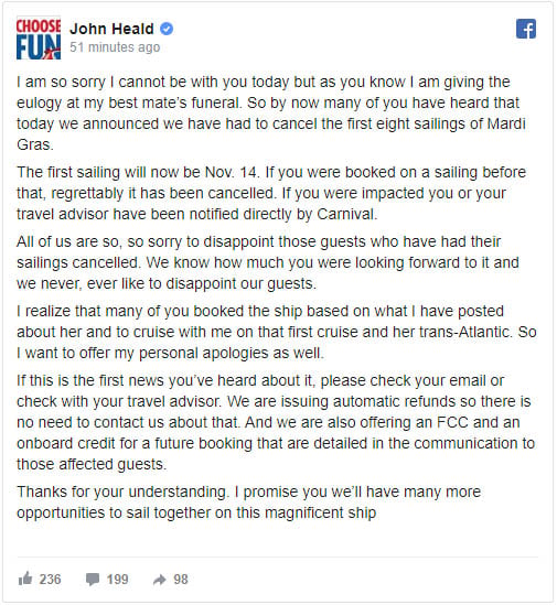 I am so sorry I cannot be with you today but as you know I am giving the eulogy at my best mate’s funeral. So by now many of you have heard that today we announced we have had to cancel the first eight sailings of Mardi Gras.  The first sailing will now be Nov. 14. If you were booked on a sailing before that, regrettably it has been cancelled. If you were impacted you or your travel advisor have been notified directly by Carnival.  All of us are so, so sorry to disappoint those guests who have had their sailings cancelled. We know how much you were looking forward to it and we never, ever like to disappoint our guests.  I realize that many of you booked the ship based on what I have posted about her and to cruise with me on that first cruise and her trans-Atlantic. So I want to offer my personal apologies as well.  If this is the first news you’ve heard about it, please check your email or check with your travel advisor. We are issuing automatic refunds so there is no need to contact us about that. And we are also offering an FCC and an onboard credit for a future booking that are detailed in the communication to those affected guests.  Thanks for your understanding. I promise you we’ll have many more opportunities to sail together on this magnificent ship