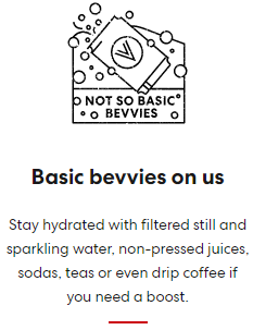 Basic bevvies on us Stay hydrated with filtered still and sparkling water, non-pressed juices, sodas, teas or even drip coffee if you need a boost.